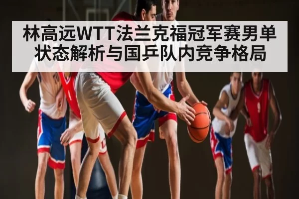 林高远WTT法兰克福冠军赛男单状态解析与国乒队内竞争格局